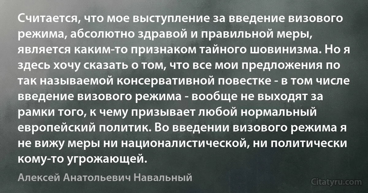 Считается, что мое выступление за введение визового режима, абсолютно здравой и правильной меры, является каким-то признаком тайного шовинизма. Но я здесь хочу сказать о том, что все мои предложения по так называемой консервативной повестке - в том числе введение визового режима - вообще не выходят за рамки того, к чему призывает любой нормальный европейский политик. Во введении визового режима я не вижу меры ни националистической, ни политически кому-то угрожающей. (Алексей Анатольевич Навальный)