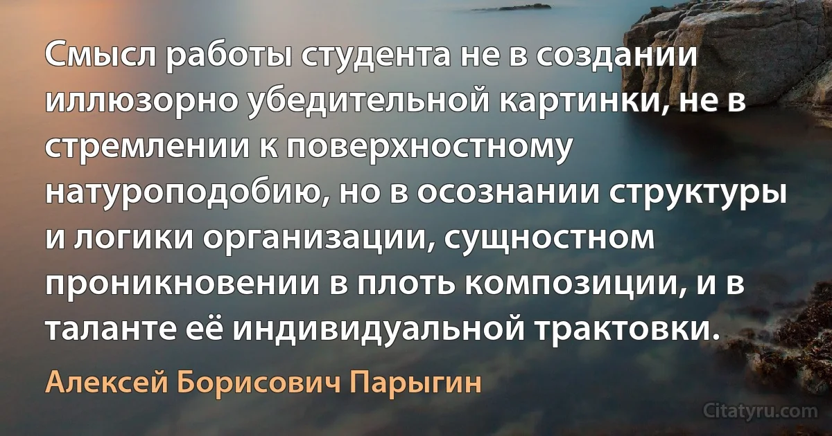 Смысл работы студента не в создании иллюзорно убедительной картинки, не в стремлении к поверхностному натуроподобию, но в осознании структуры и логики организации, сущностном проникновении в плоть композиции, и в таланте её индивидуальной трактовки. (Алексей Борисович Парыгин)