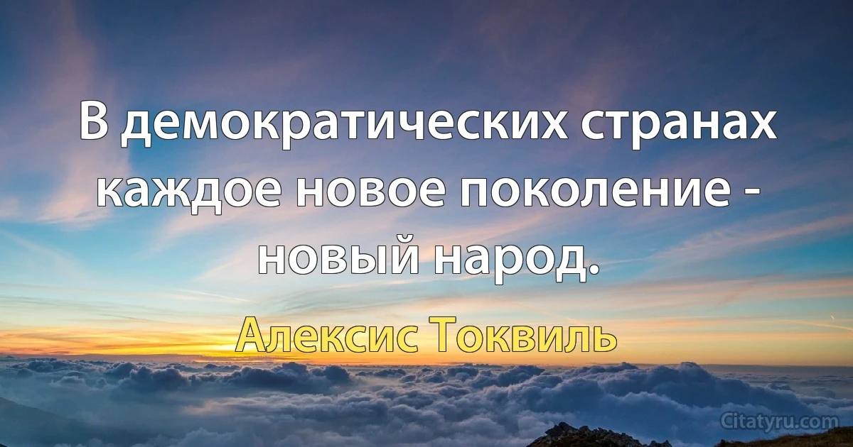 В демократических странах каждое новое поколение - новый народ. (Алексис Токвиль)