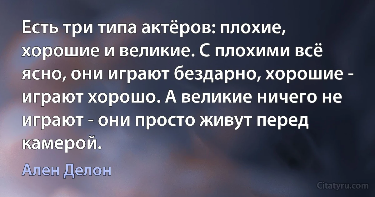 Есть три типа актёров: плохие, хорошие и великие. С плохими всё ясно, они играют бездарно, хорошие - играют хорошо. А великие ничего не играют - они просто живут перед камерой. (Ален Делон)