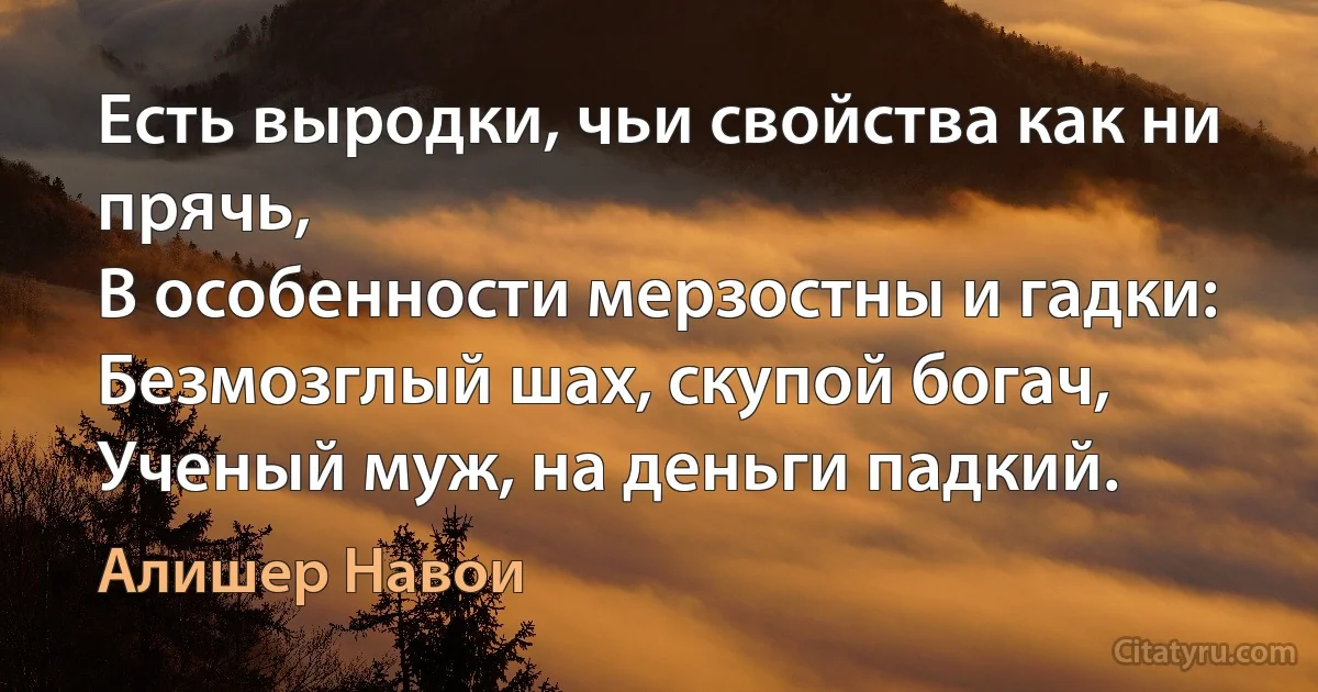 Есть выродки, чьи свойства как ни прячь,
В особенности мерзостны и гадки:
Безмозглый шах, скупой богач,
Ученый муж, на деньги падкий. (Алишер Навои)