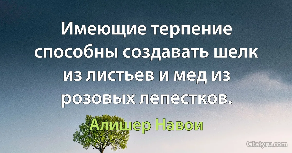 Имеющие терпение способны создавать шелк из листьев и мед из розовых лепестков. (Алишер Навои)