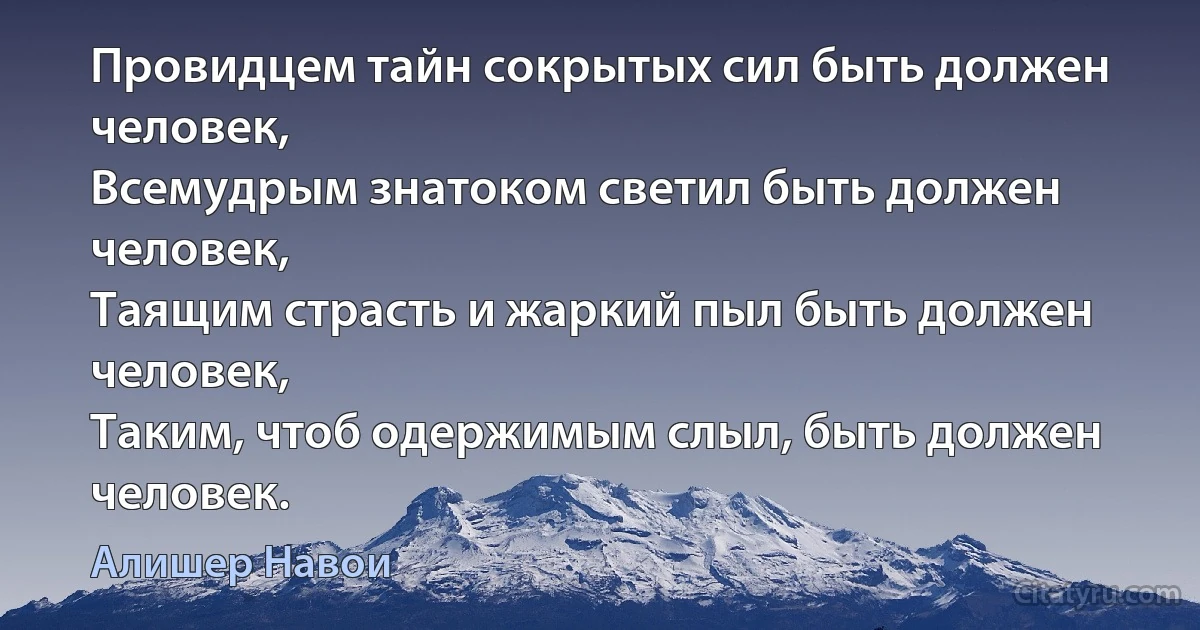 Провидцем тайн сокрытых сил быть должен человек,
Всемудрым знатоком светил быть должен человек,
Таящим страсть и жаркий пыл быть должен человек,
Таким, чтоб одержимым слыл, быть должен человек. (Алишер Навои)