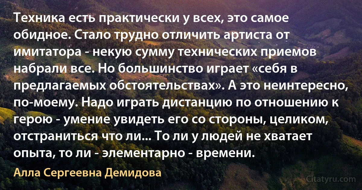 Техника есть практически у всех, это самое обидное. Стало трудно отличить артиста от имитатора - некую сумму технических приемов набрали все. Но большинство играет «себя в предлагаемых обстоятельствах». А это неинтересно, по-моему. Надо играть дистанцию по отношению к герою - умение увидеть его со стороны, целиком, отстраниться что ли... То ли у людей не хватает опыта, то ли - элементарно - времени. (Алла Сергеевна Демидова)