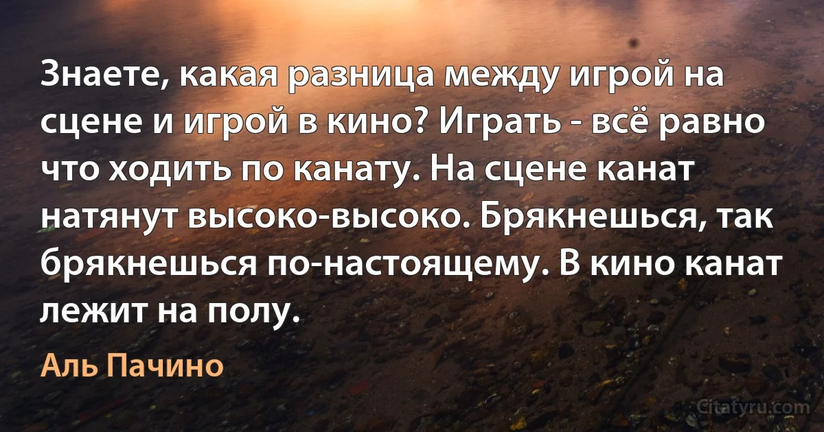 Знаете, какая разница между игрой на сцене и игрой в кино? Играть - всё равно что ходить по канату. На сцене канат натянут высоко-высоко. Брякнешься, так брякнешься по-настоящему. В кино канат лежит на полу. (Аль Пачино)