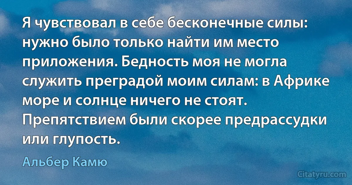 Я чувствовал в себе бесконечные силы: нужно было только найти им место приложения. Бедность моя не могла служить преградой моим силам: в Африке море и солнце ничего не стоят. Препятствием были скорее предрассудки или глупость. (Альбер Камю)