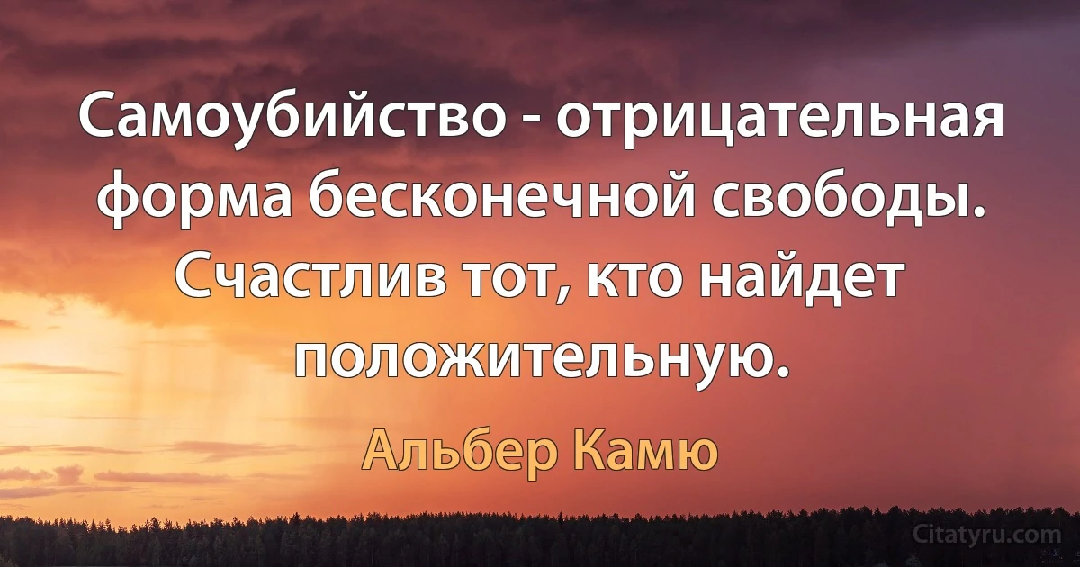 Самоубийство - отрицательная форма бесконечной свободы. Счастлив тот, кто найдет положительную. (Альбер Камю)