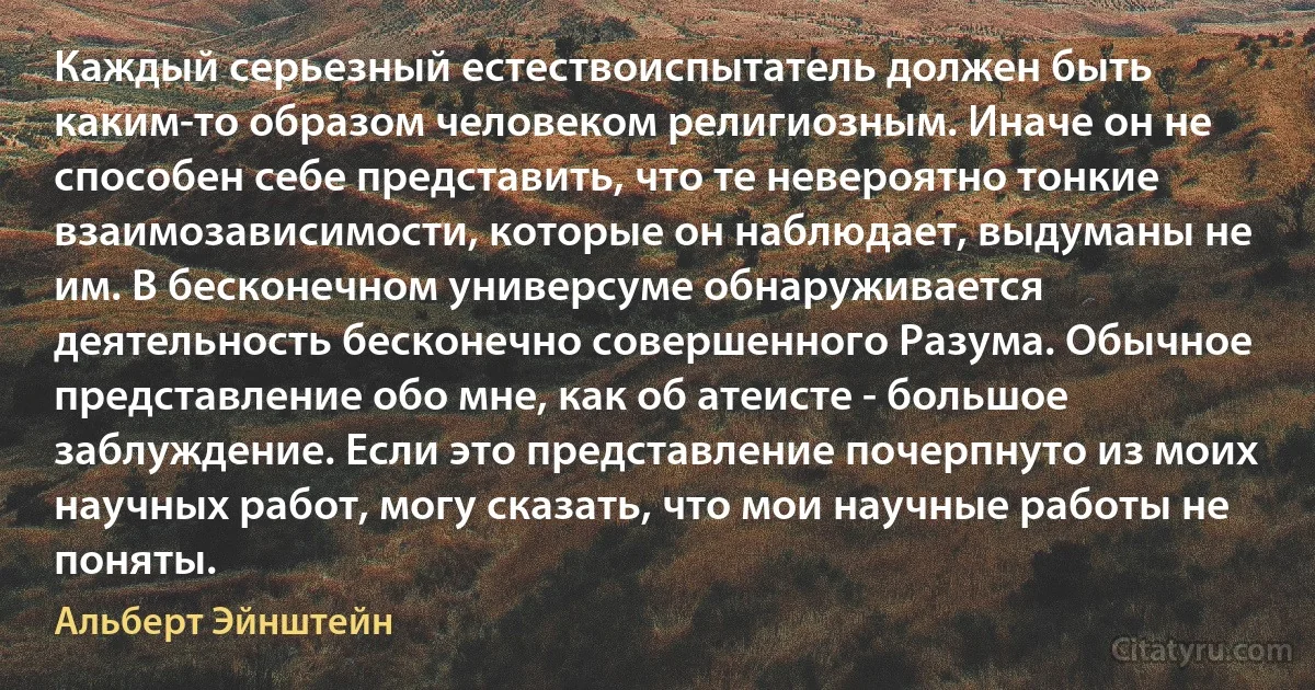 Каждый серьезный естествоиспытатель должен быть каким-то образом человеком религиозным. Иначе он не способен себе представить, что те невероятно тонкие взаимозависимости, которые он наблюдает, выдуманы не им. В бесконечном универсуме обнаруживается деятельность бесконечно совершенного Разума. Обычное представление обо мне, как об атеисте - большое заблуждение. Если это представление почерпнуто из моих научных работ, могу сказать, что мои научные работы не поняты. (Альберт Эйнштейн)