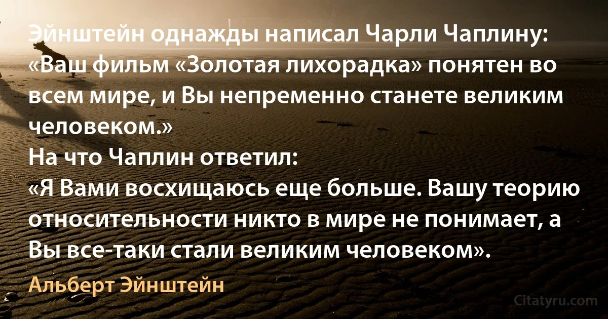 Эйнштейн однажды написал Чарли Чаплину:
«Ваш фильм «Золотая лихорадка» понятен во всем мире, и Вы непременно станете великим человеком.»
На что Чаплин ответил:
«Я Вами восхищаюсь еще больше. Вашу теорию относительности никто в мире не понимает, а Вы все-таки стали великим человеком». (Альберт Эйнштейн)