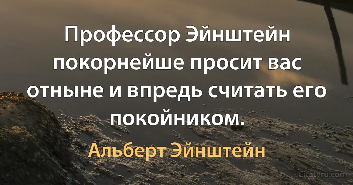 Профессор Эйнштейн покорнейше просит вас отныне и впредь считать его покойником. (Альберт Эйнштейн)