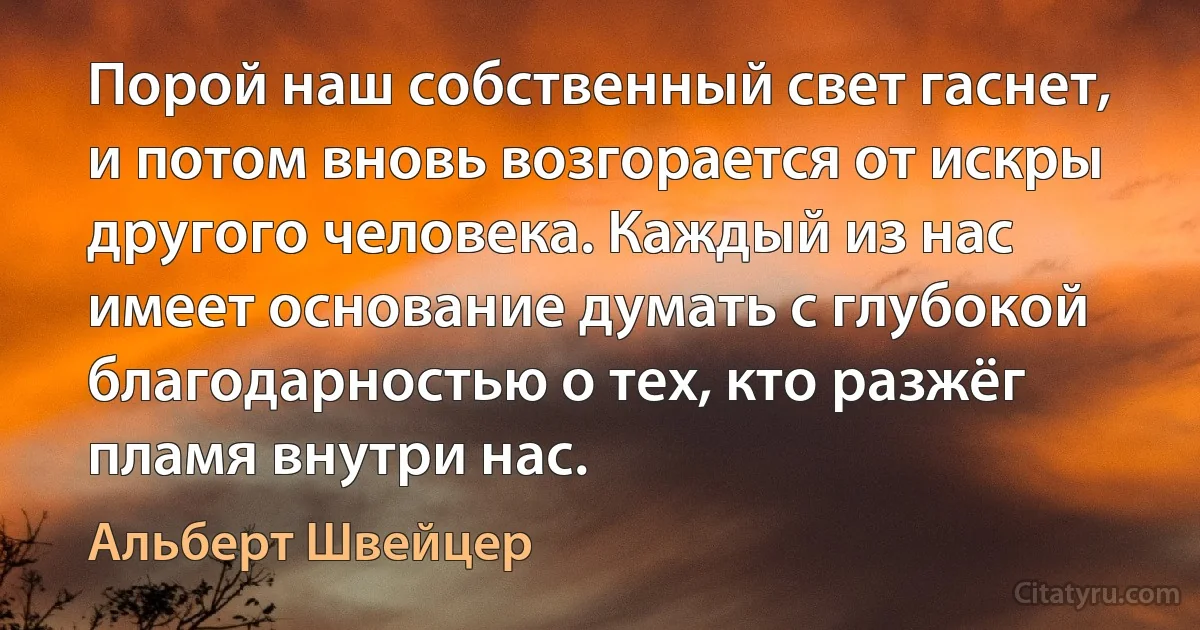 Порой наш собственный свет гаснет, и потом вновь возгорается от искры другого человека. Каждый из нас имеет основание думать с глубокой благодарностью о тех, кто разжёг пламя внутри нас. (Альберт Швейцер)