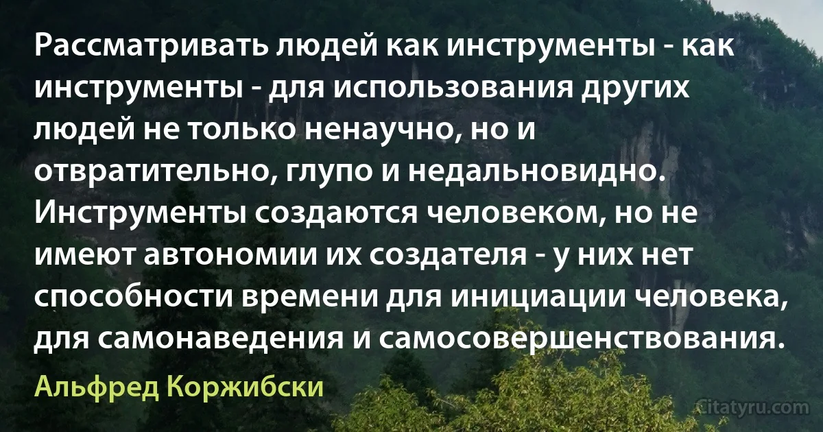 Рассматривать людей как инструменты - как инструменты - для использования других людей не только ненаучно, но и отвратительно, глупо и недальновидно. Инструменты создаются человеком, но не имеют автономии их создателя - у них нет способности времени для инициации человека, для самонаведения и самосовершенствования. (Альфред Коржибски)