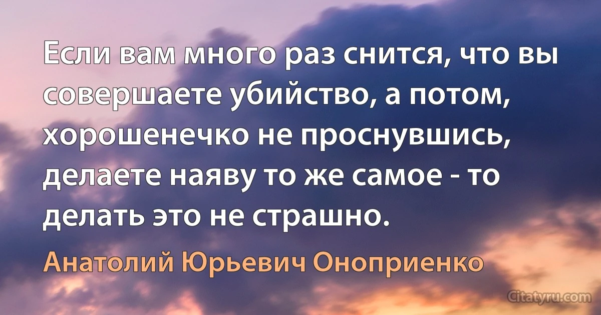 Если вам много раз снится, что вы совершаете убийство, а потом, хорошенечко не проснувшись, делаете наяву то же самое - то делать это не страшно. (Анатолий Юрьевич Оноприенко)