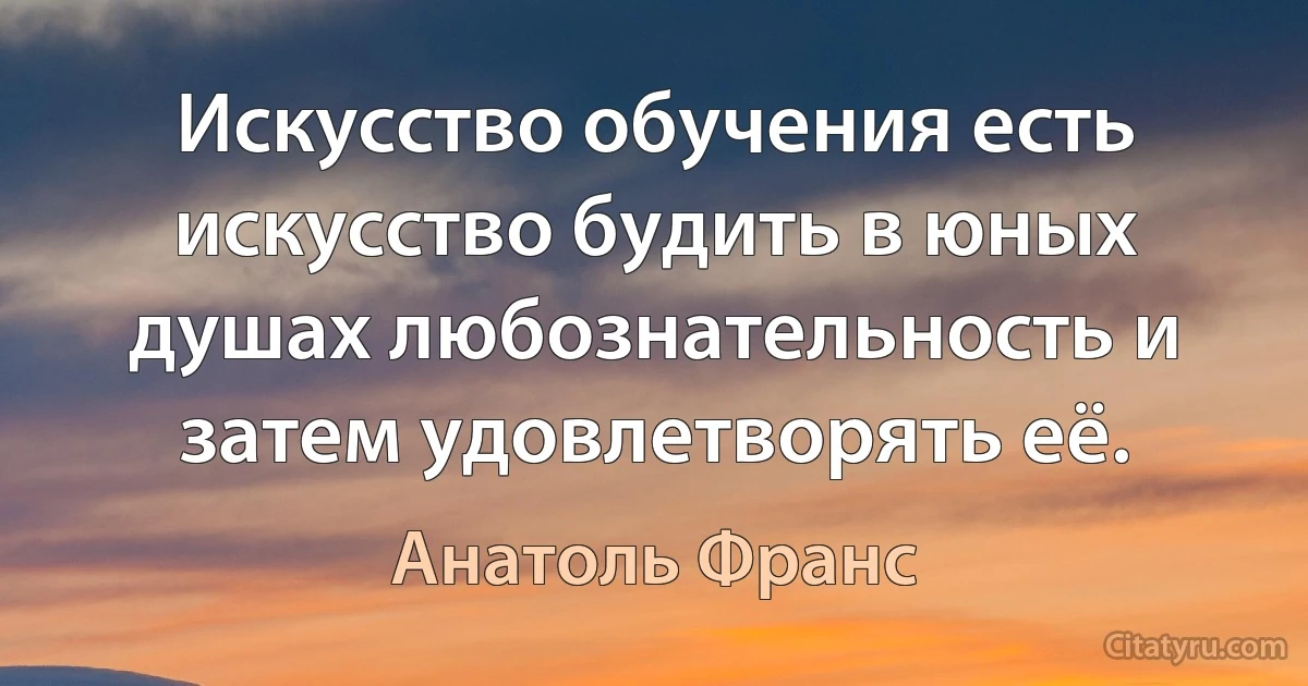 Искусство обучения есть искусство будить в юных душах любознательность и затем удовлетворять её. (Анатоль Франс)