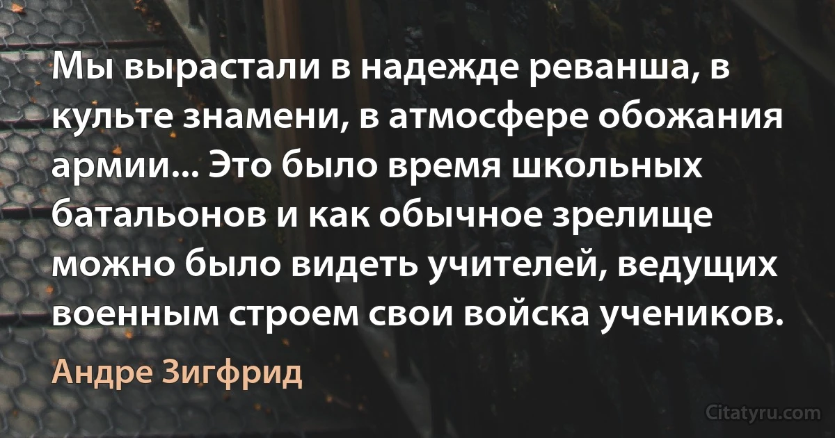 Мы вырастали в надежде реванша, в культе знамени, в атмосфере обожания армии... Это было время школьных батальонов и как обычное зрелище можно было видеть учителей, ведущих военным строем свои войска учеников. (Андре Зигфрид)