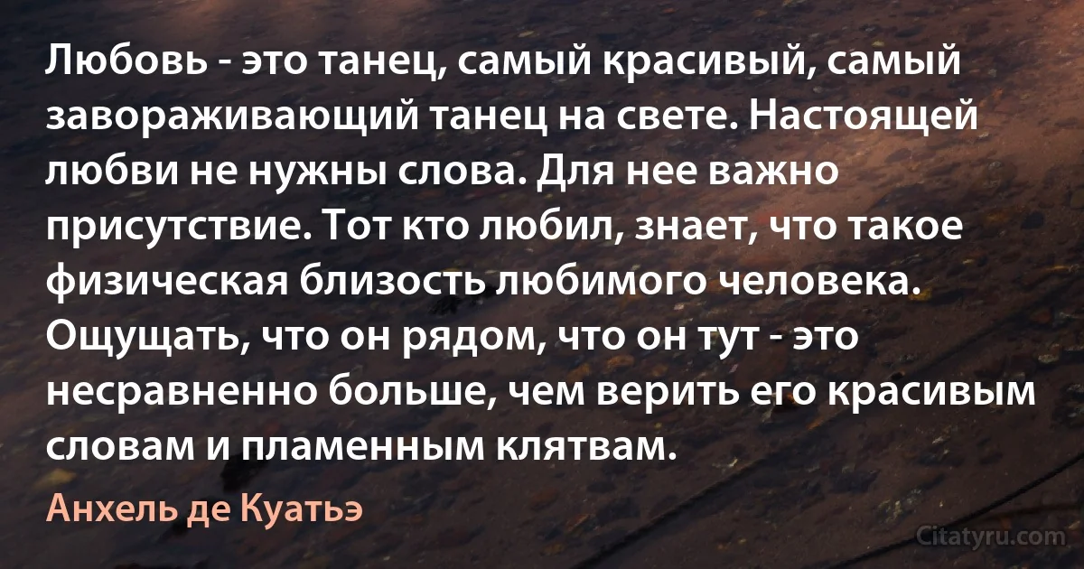 Любовь - это танец, самый красивый, самый завораживающий танец на свете. Настоящей любви не нужны слова. Для нее важно присутствие. Тот кто любил, знает, что такое физическая близость любимого человека. Ощущать, что он рядом, что он тут - это несравненно больше, чем верить его красивым словам и пламенным клятвам. (Анхель де Куатьэ)