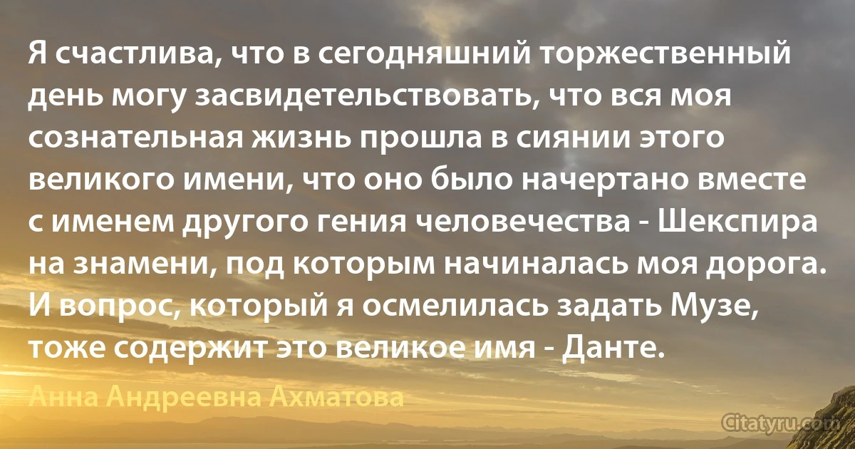 Я счастлива, что в сегодняшний торжественный день могу засвидетельствовать, что вся моя сознательная жизнь прошла в сиянии этого великого имени, что оно было начертано вместе с именем другого гения человечества - Шекспира на знамени, под которым начиналась моя дорога. И вопрос, который я осмелилась задать Музе, тоже содержит это великое имя - Данте. (Анна Андреевна Ахматова)