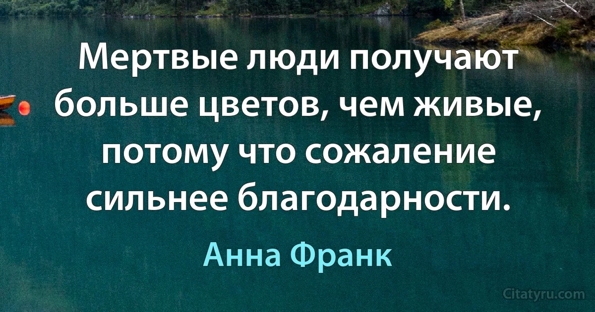 Мертвые люди получают больше цветов, чем живые, потому что сожаление сильнее благодарности. (Анна Франк)