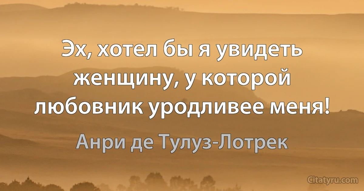 Эх, хотел бы я увидеть женщину, у которой любовник уродливее меня! (Анри де Тулуз-Лотрек)