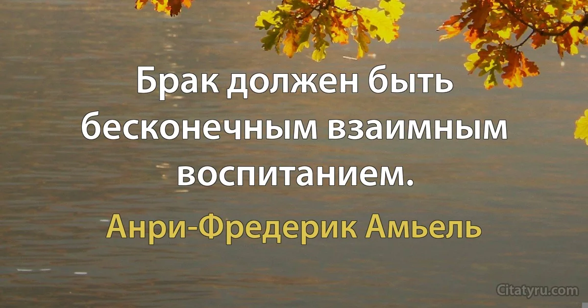 Брак должен быть бесконечным взаимным воспитанием. (Анри-Фредерик Амьель)