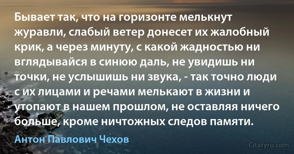 Бывает так, что на горизонте мелькнут журавли, слабый ветер донесет их жалобный крик, а через минуту, с какой жадностью ни вглядывайся в синюю даль, не увидишь ни точки, не услышишь ни звука, - так точно люди с их лицами и речами мелькают в жизни и утопают в нашем прошлом, не оставляя ничего больше, кроме ничтожных следов памяти. (Антон Павлович Чехов)