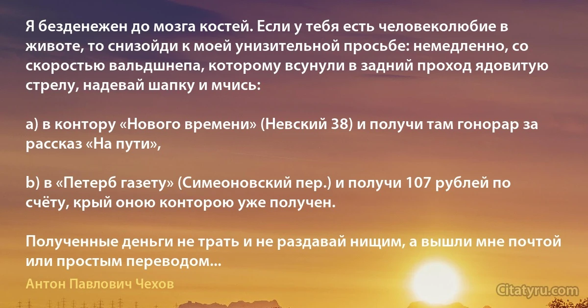 Я безденежен до мозга костей. Если у тебя есть человеколюбие в животе, то снизойди к моей унизительной просьбе: немедленно, со скоростью вальдшнепа, которому всунули в задний проход ядовитую стрелу, надевай шапку и мчись:

a) в контору «Нового времени» (Невский 38) и получи там гонорар за рассказ «На пути»,

b) в «Петерб газету» (Симеоновский пер.) и получи 107 рублей по счёту, крый оною конторою уже получен.

Полученные деньги не трать и не раздавай нищим, а вышли мне почтой или простым переводом... (Антон Павлович Чехов)