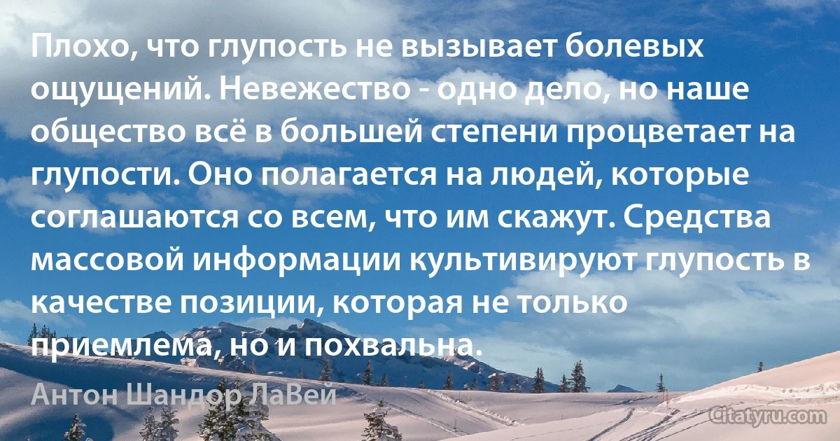 Плохо, что глупость не вызывает болевых ощущений. Невежество - одно дело, но наше общество всё в большей степени процветает на глупости. Оно полагается на людей, которые соглашаются со всем, что им скажут. Средства массовой информации культивируют глупость в качестве позиции, которая не только приемлема, но и похвальна. (Антон Шандор ЛаВей)