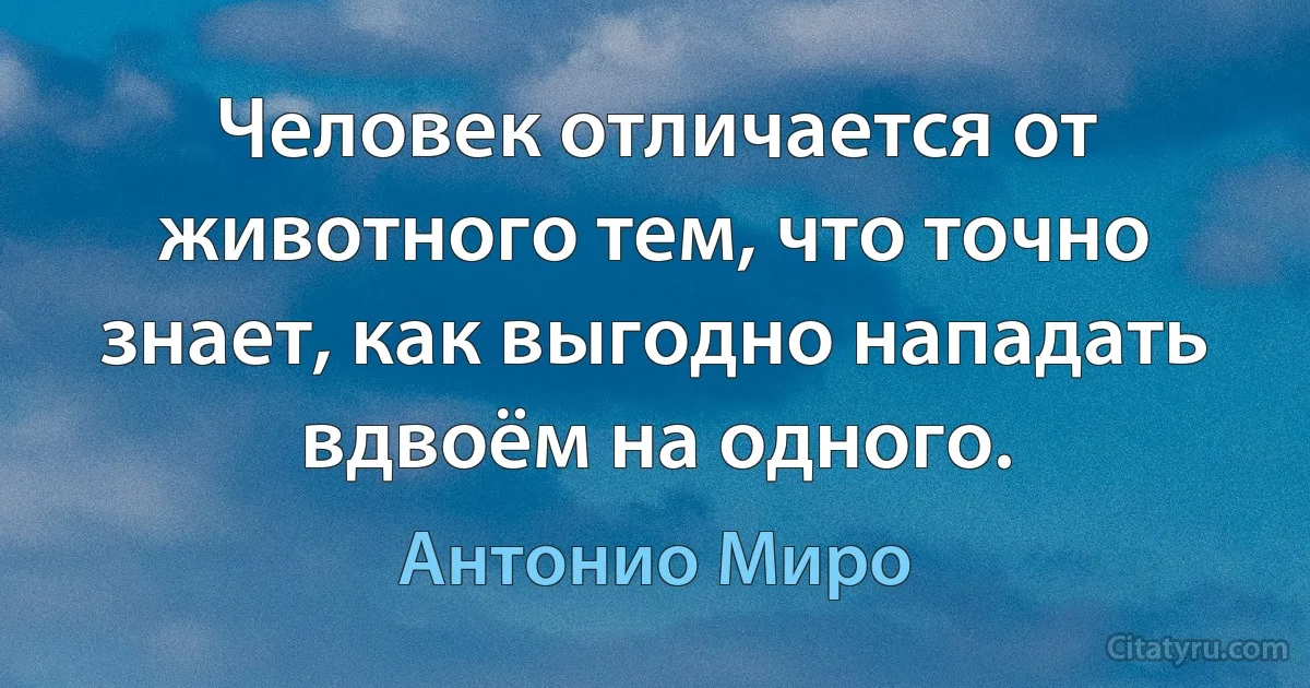 Человек отличается от животного тем, что точно знает, как выгодно нападать вдвоём на одного. (Антонио Миро)