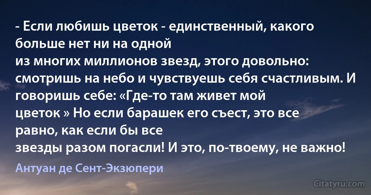 - Если любишь цветок - единственный, какого больше нет ни на одной
из многих миллионов звезд, этого довольно: смотришь на небо и чувствуешь себя счастливым. И говоришь себе: «Где-то там живет мой
цветок » Но если барашек его съест, это все равно, как если бы все
звезды разом погасли! И это, по-твоему, не важно! (Антуан де Сент-Экзюпери)