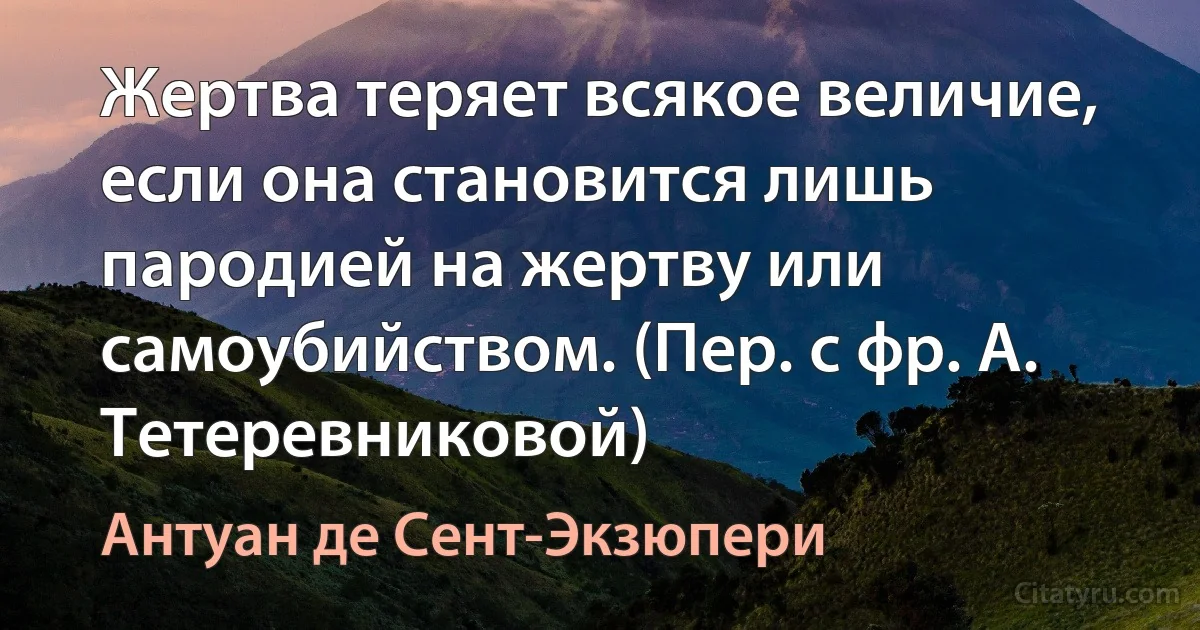 Жертва теряет всякое величие, если она становится лишь пародией на жертву или самоубийством. (Пер. с фр. А. Тетеревниковой) (Антуан де Сент-Экзюпери)