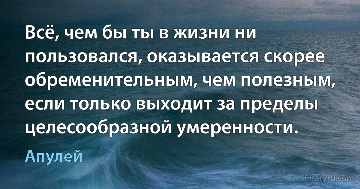 Всё, чем бы ты в жизни ни пользовался, оказывается скорее обременительным, чем полезным, если только выходит за пределы целесообразной умеренности. (Апулей)