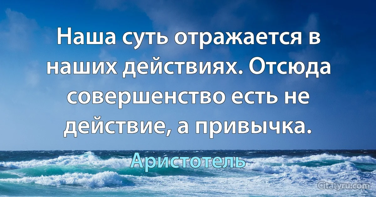 Наша суть отражается в наших действиях. Отсюда совершенство есть не действие, а привычка. (Аристотель)