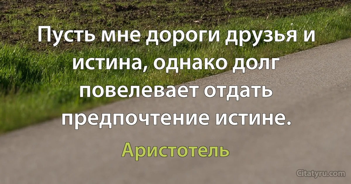 Пусть мне дороги друзья и истина, однако долг повелевает отдать предпочтение истине. (Аристотель)