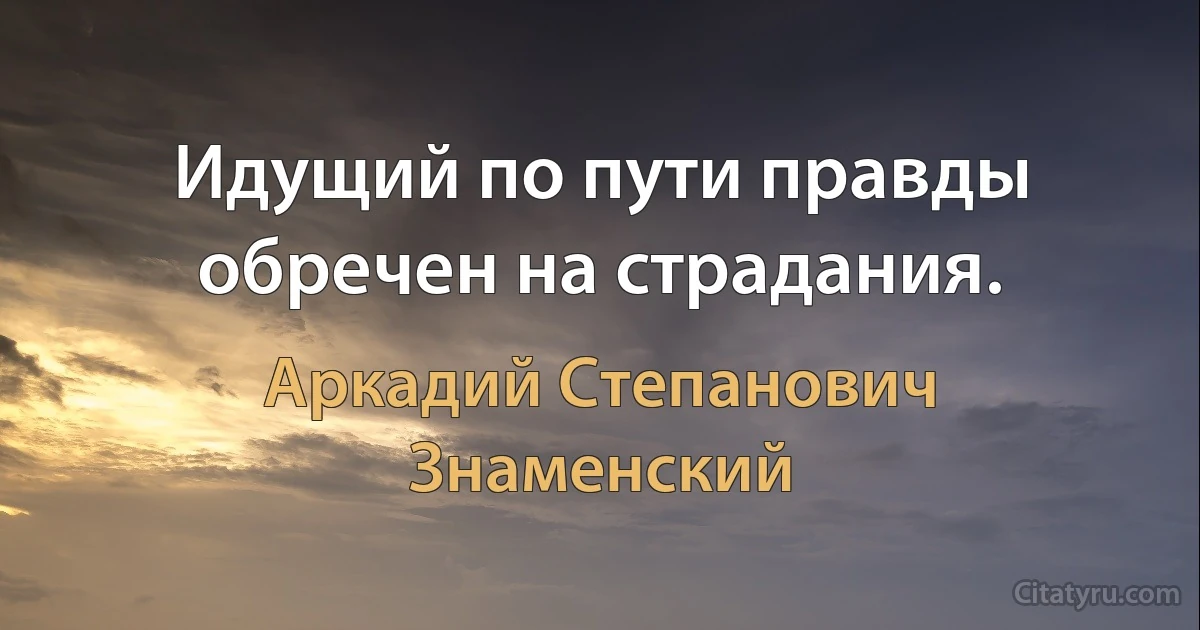 Идущий по пути правды обречен на страдания. (Аркадий Степанович Знаменский)