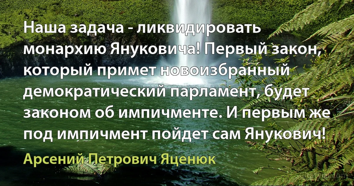 Наша задача - ликвидировать монархию Януковича! Первый закон, который примет новоизбранный демократический парламент, будет законом об импичменте. И первым же под импичмент пойдет сам Янукович! (Арсений Петрович Яценюк)