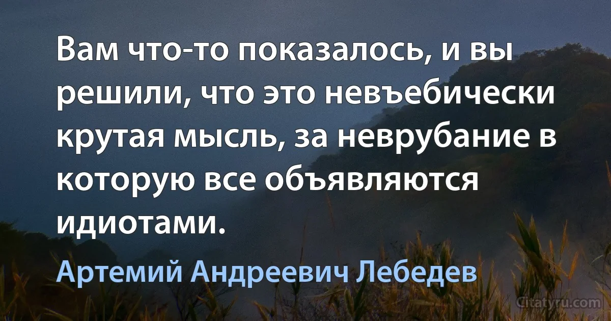 Вам что-то показалось, и вы решили, что это невъебически крутая мысль, за неврубание в которую все объявляются идиотами. (Артемий Андреевич Лебедев)