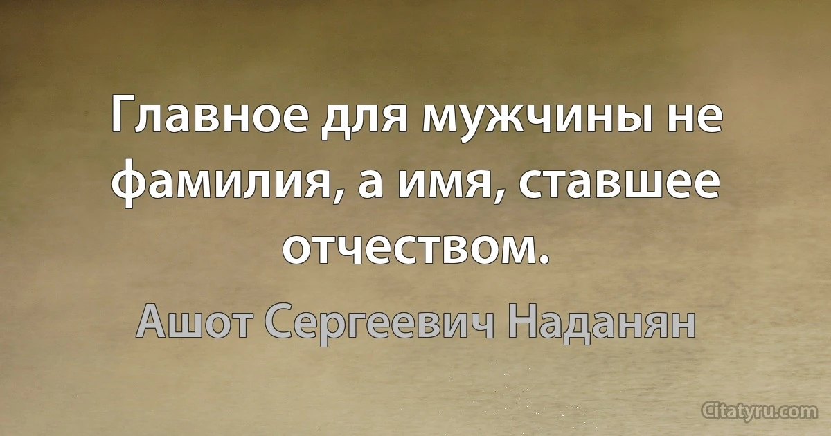 Главное для мужчины не фамилия, а имя, ставшее отчеством. (Ашот Сергеевич Наданян)