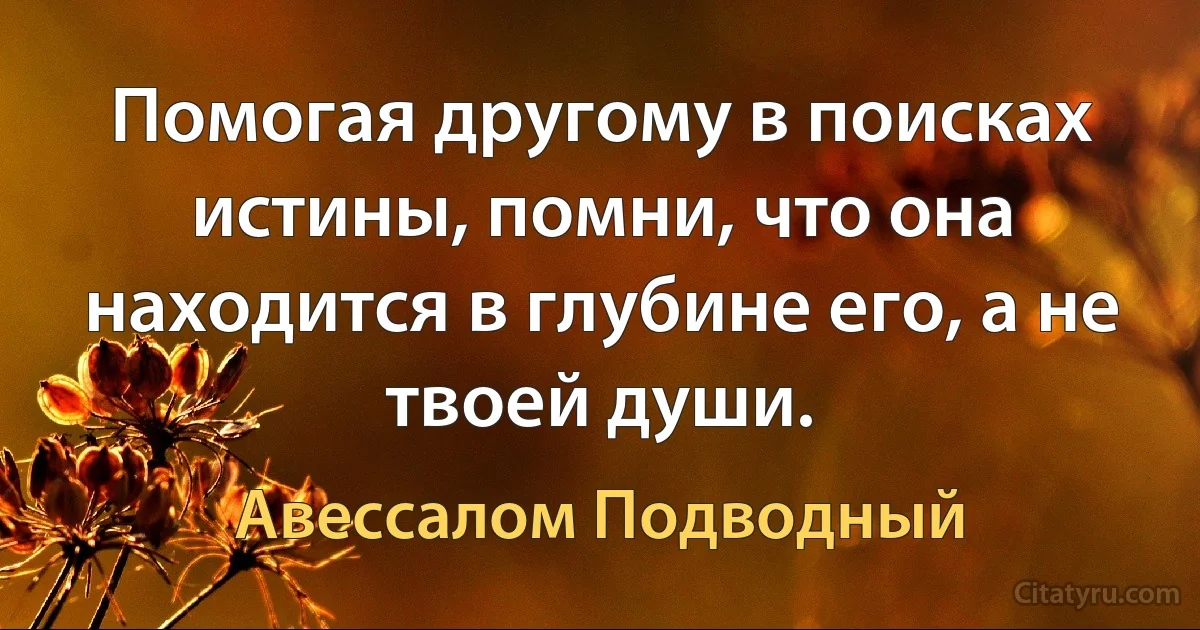 Помогая другому в поисках истины, помни, что она находится в глубине его, а не твоей души. (Авессалом Подводный)