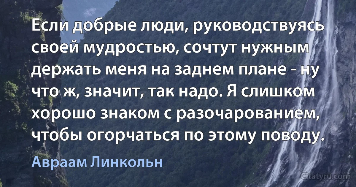 Если добрые люди, руководствуясь своей мудростью, сочтут нужным держать меня на заднем плане - ну что ж, значит, так надо. Я слишком хорошо знаком с разочарованием, чтобы огорчаться по этому поводу. (Авраам Линкольн)