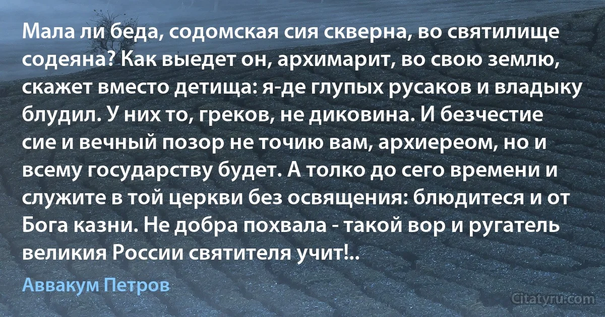 Мала ли беда, содомская сия скверна, во святилище содеяна? Как выедет он, архимарит, во свою землю, скажет вместо детища: я-де глупых русаков и владыку блудил. У них то, греков, не диковина. И безчестие сие и вечный позор не точию вам, архиереом, но и всему государству будет. А толко до сего времени и служите в той церкви без освящения: блюдитеся и от Бога казни. Не добра похвала - такой вор и ругатель великия России святителя учит!.. (Аввакум Петров)