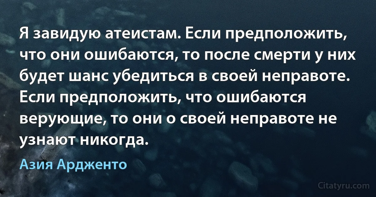 Я завидую атеистам. Если предположить, что они ошибаются, то после смерти у них будет шанс убедиться в своей неправоте. Если предположить, что ошибаются верующие, то они о своей неправоте не узнают никогда. (Азия Ардженто)