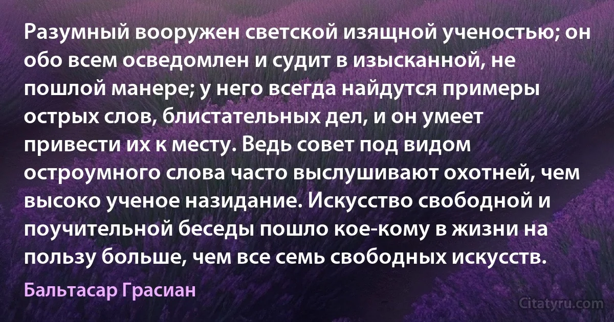 Разумный вооружен светской изящной ученостью; он обо всем осведомлен и судит в изысканной, не пошлой манере; у него всегда найдутся примеры острых слов, блистательных дел, и он умеет привести их к месту. Ведь совет под видом остроумного слова часто выслушивают охотней, чем высоко ученое назидание. Искусство свободной и поучительной беседы пошло кое-кому в жизни на пользу больше, чем все семь свободных искусств. (Бальтасар Грасиан)