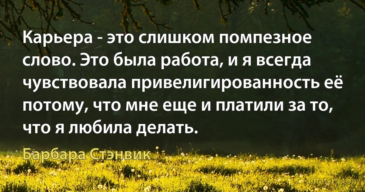 Карьера - это слишком помпезное слово. Это была работа, и я всегда чувствовала привелигированность её потому, что мне еще и платили за то, что я любила делать. (Барбара Стэнвик)