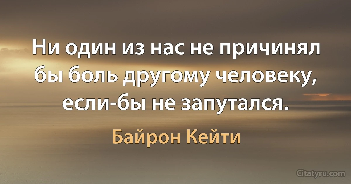 Ни один из нас не причинял бы боль другому человеку, если-бы не запутался. (Байрон Кейти)