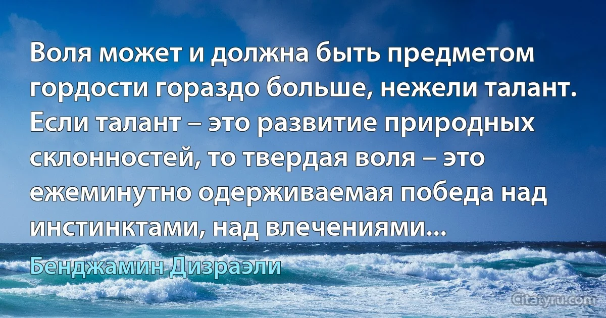 Воля может и должна быть предметом гордости гораздо больше, нежели талант. Если талант – это развитие природных склонностей, то твердая воля – это ежеминутно одерживаемая победа над инстинктами, над влечениями... (Бенджамин Дизраэли)