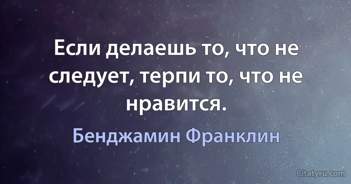 Если делаешь то, что не следует, терпи то, что не нравится. (Бенджамин Франклин)