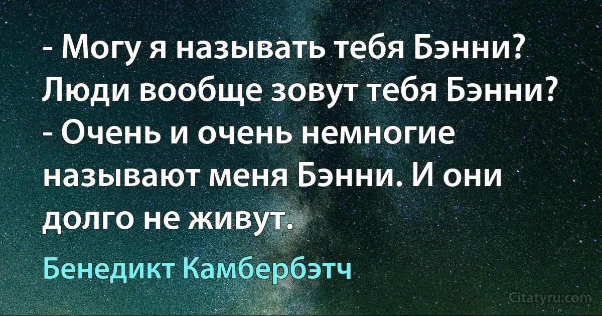 - Могу я называть тебя Бэнни? Люди вообще зовут тебя Бэнни?
- Очень и очень немногие называют меня Бэнни. И они долго не живут. (Бенедикт Камбербэтч)