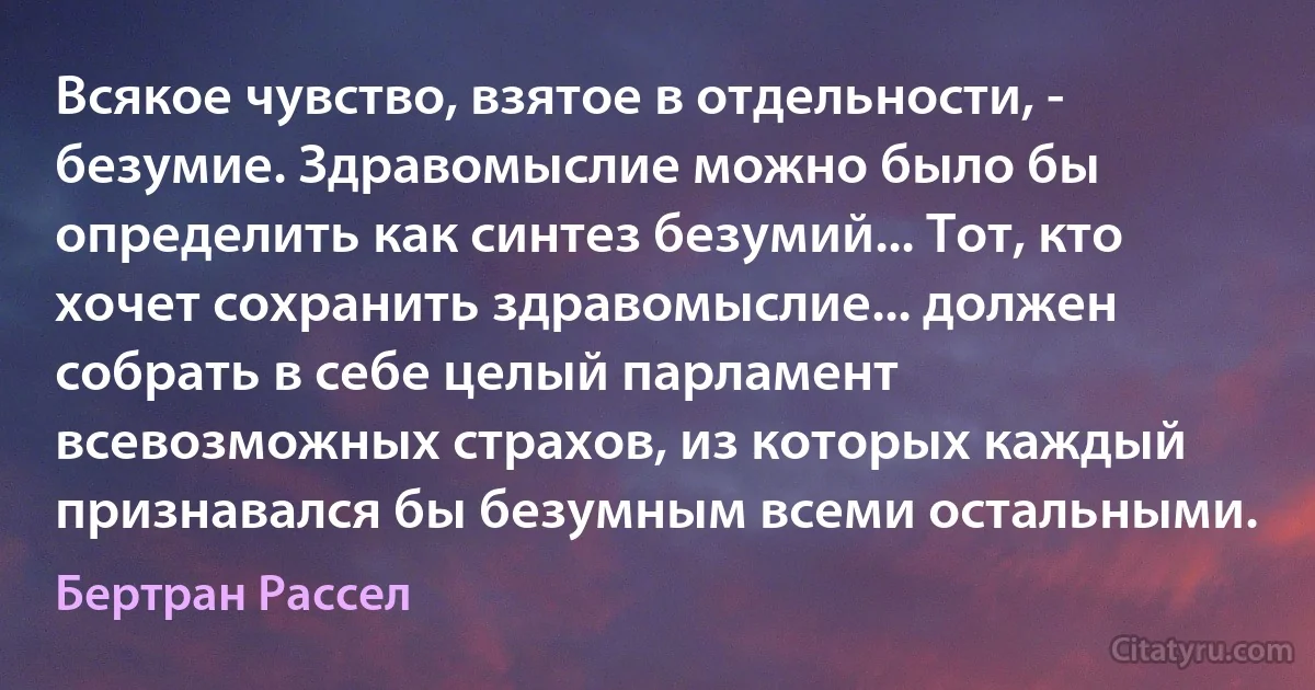 Всякое чувство, взятое в отдельности, - безумие. Здравомыслие можно было бы определить как синтез безумий... Тот, кто хочет сохранить здравомыслие... должен собрать в себе целый парламент всевозможных страхов, из которых каждый признавался бы безумным всеми остальными. (Бертран Рассел)