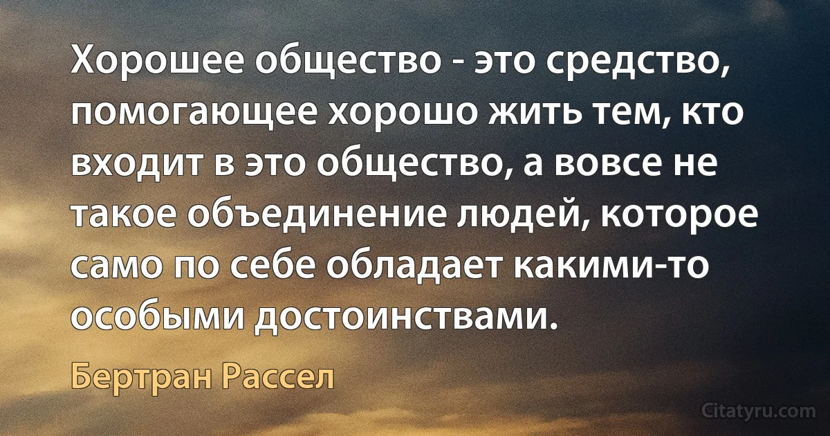 Хорошее общество - это средство, помогающее хорошо жить тем, кто входит в это общество, а вовсе не такое объединение людей, которое само по себе обладает какими-то особыми достоинствами. (Бертран Рассел)