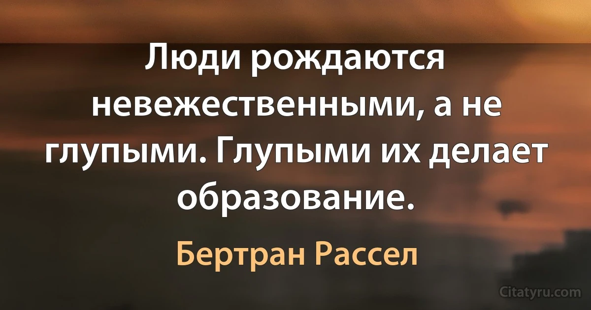 Люди рождаются невежественными, а не глупыми. Глупыми их делает образование. (Бертран Рассел)